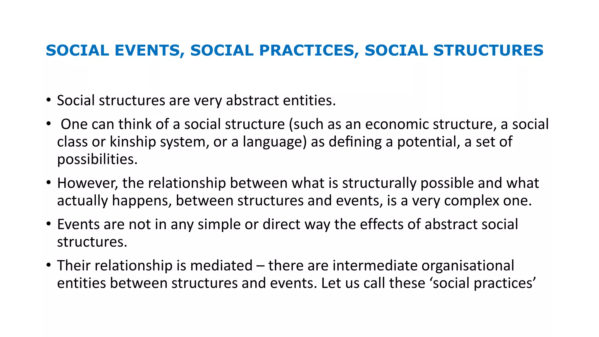 SOCIAL EVENTS, SOCIAL PRACTICES, SOCIAL STRUCTURES
• Social structures are very abstract entities.
• One can think of a social structure (such as an economic structure, a social
class or kinship system, or a language) as deﬁning a potential, a set of
possibilities.
• However, the relationship between what is structurally possible and what
actually happens, between structures and events, is a very complex one.
• Events are not in any simple or direct way the effects of abstract social
structures.
• Their relationship is mediated – there are intermediate organisational
entities between structures and events. Let us call these ‘social practices’
 