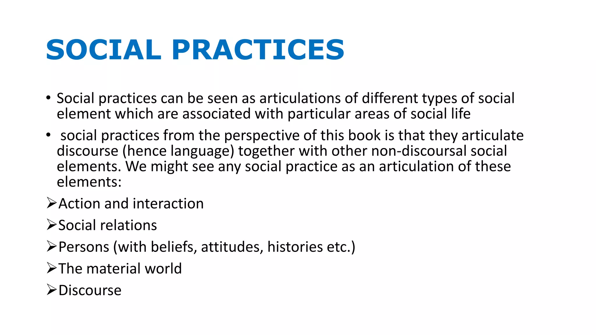 SOCIAL PRACTICES
• Social practices can be seen as articulations of different types of social
element which are associated with particular areas of social life
• social practices from the perspective of this book is that they articulate
discourse (hence language) together with other non-discoursal social
elements. We might see any social practice as an articulation of these
elements:
Action and interaction
Social relations
Persons (with beliefs, attitudes, histories etc.)
The material world
Discourse
 