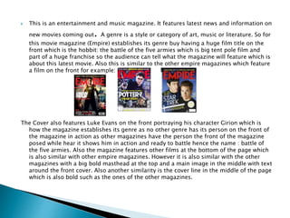  This is an entertainment and music magazine. It features latest news and information on
new movies coming out. A genre is a style or category of art, music or literature. So for
this movie magazine (Empire) establishes its genre buy having a huge film title on the
front which is the hobbit: the battle of the five armies which is big tent pole film and
part of a huge franchise so the audience can tell what the magazine will feature which is
about this latest movie. Also this is similar to the other empire magazines which feature
a film on the front for example:
The Cover also features Luke Evans on the front portraying his character Girion which is
how the magazine establishes its genre as no other genre has its person on the front of
the magazine in action as other magazines have the person the front of the magazine
posed while hear it shows him in action and ready to battle hence the name : battle of
the five armies. Also the magazine features other films at the bottom of the page which
is also similar with other empire magazines. However it is also similar with the other
magazines with a big bold masthead at the top and a main image in the middle with text
around the front cover. Also another similarity is the cover line in the middle of the page
which is also bold such as the ones of the other magazines.
 