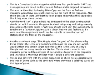  This is a Canadian fashion magazine which was first published in 1977 and
its magazines are based on lifestyle and fashion and is targeted for women.
 This can be identified by having Miley Cyrus on the front as fashion
magazine would have an established star on the front of the magazine. Also
she is dressed in tight sexy clothes to let people know what they could look
like if they wore those clothes.
 Also the word “sex” is put in bold red compared to the black writing which
stands out which can infer the genre is about being sexy and being sexually
pleasured as the hole quote is “Why you should want sex” This would only be
suitable on a fashion magazine as it is about lifestyle and fashion as if it
were in a film magazine it would not be suitable to have that sort of
statement on the front of the magazine.
 Another statement stays “Shocking is what I'm good at” this shows Miley
Cyrus creates the sense of astonishment through the way she acts which
would attract this certain target audience as this is the story of Miley’s
lifestyle and not many people are like her. This is what is used in this
magazine genre is different types of personalities featured in the magazine
and this week is Miley but another week it could a different celebrity.
 This is also different with the other magazines as she is not associated with
this type of genre such as the other two where they have a celebrity based on
that type of genre.
 