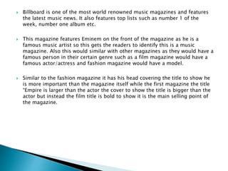  Billboard is one of the most world renowned music magazines and features
the latest music news. It also features top lists such as number 1 of the
week, number one album etc.
 This magazine features Eminem on the front of the magazine as he is a
famous music artist so this gets the readers to identify this is a music
magazine. Also this would similar with other magazines as they would have a
famous person in their certain genre such as a film magazine would have a
famous actor/actress and fashion magazine would have a model.
 Similar to the fashion magazine it has his head covering the title to show he
is more important than the magazine itself while the first magazine the title
“Empire is larger than the actor the cover to show the title is bigger than the
actor but instead the film title is bold to show it is the main selling point of
the magazine.
 