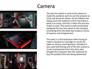 Camera
The eye line match is used in this advert to
make the audience want to see the product as
it has still yet to be shown. As this follows the
tilting scene the audience will b interested in
what is to come, and this is when the eye line
match is used. This scene is well constructed
alongside the eye line match as the red glow
emanating from the black box creates a sense
of mystery and intriguement.
The zoom is a key technique when trying to
make a situation or message on screen be
taken as serious and important, therefore it
was used well during one of the last scenes as
it was incorporated when the actor who
brought the computer tells the audience to
buy the product that was being advertised.
 