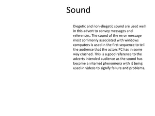 Sound
Diegetic and non-diegetic sound are used well
in this advert to convey messages and
references. The sound of the error message
most commonly associated with windows
computers is used in the first sequence to tell
the audience that the actors PC has in some
way crashed. This is a good reference to the
adverts intended audience as the sound has
become a internet phenomena with it being
used in videos to signify failure and problems.
 