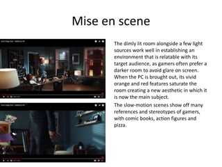 Mise en scene
The dimly lit room alongside a few light
sources work well in establishing an
environment that is relatable with its
target audience, as gamers often prefer a
darker room to avoid glare on screen.
When the PC is brought out, its vivid
orange and red features saturate the
room creating a new aesthetic in which it
is now the main subject.
The slow-motion scenes show off many
references and stereotypes of gamers,
with comic books, action figures and
pizza.
 