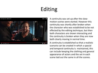 Editing
A continuity was set up after the slow-
motion scenes were started. However this
continuity was shortly after broken when
the character who was established to be not
effected by the editing technique, but then
both characters are shown interacting and
the continuity is broken when they are now
both clearly moving in normal time.
A continuity is established so that a realistic
scenario can be created in which a spacial
and temporal continuity is maintained, this
can include keeping the clothing and general
appearance of actors and the set in each
scene laid out the same in all the scenes.
 