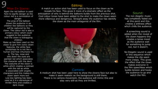 Mise En Scene:
Again the red balloon is used
here to signify danger as the
colour red is a connotation of
danger.
The prop of the balloon
draws the audience in as
children like balloons so they
will be captured by the
clown. The colour red is also a
primary colour which could
suggest to the audience
that the clown is kidnapping
children.
Make up has been used on the
clown to give him iconic clown
features, the white face
symbolises he is not like a
human and how inhumane his
is. The lips, nose and
slits down the eyes are
painted red which associates
this character with the devil.
The costume of the clown is
white which creates a contrast
with the red as white
is associated with angelic
characters and this makes the
clown seem more evil.
Low key lighting has been
used as it is a stereotype of
thriller films and creates a
dark mood.
Editing:
A match on action shot has been used to focus on the clown as he
reveals his face. This gives it more of a dramatic effect as the
anticipation of who is behind the balloons builds from the previous shot.
Cool colour tones have been added to the shot to make the clown seem
more villainous and dangerous. Straight away the audience has identify
the clown as the main antagonist of the film.
Sound:
The non diegetic music
has completely faded out
at this point and this
creates a stillness effect
which chills the audience.
A screeching sound is
added when the reveal of
the clown happens this
creates a tense mood
as the audience wait
for something to jump
out, but it doesn’t.
No Diegetic sound is used
in this sequence which
makes the clip seem
more creepy. This gives
the effect that the clown
makes everyone in
the film speechless which
builds tension and hooks
the audience to go and
watch the film.
Camera:
A medium shot has been used here to show the clowns face but also to
make it seem realistic as the background is still there.
There is no camera movement, the audience will mimic this and
stay very still as they are thrilled.
 