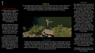 Misé En Scene:
A happy mood is created by
showing the children
enjoying playing. The child
jumping off the cliff has a
free expression showing
that they all were once
happy in this town which
links to the sound of the
boy speaking.
High key lighting has been
used to portray the children
as happy and to also show
a contrast with the middle
of the trailer when the
children are in danger and
low key lighting is used.
The costumes of the
children are shorts for them
to go swimming in the lake,
this makes the whole scene
exciting and give the free
and happy atmosphere, in
turn this emphasises the
scares of the clown later on
in the trailer and hooks the
audience in.
Editing:
The montage editing creates a fast pace but when this clip is shown the face of
the trailer slows down slightly so the audience can focus on the children
playing and enjoying themselves. The montage editing put lots of different
clips together to emphasis what the boy (voice over) is saying.
Sound:
Non diegetic sound is produced in
the form of a voice over from the
boy. This clip is accompanied by
the boy saying "when you’re a kid
your always think you'll be
protected". This creates a vision
of kids being happy and then will
build the tension for when the
clown comes for them later on in
the trailer. However it also create
contrast as the boy is taking
about being safe while in the
scene the child s jumping off a
cliff which is dangerous.
Also the use of a young boy
saying the voice over makes the
clip more dramatic and makes the
audience feel empathy for the
children they have only just met
in the trailer.
The voice over dominates this
clip but soundtrack is the
background, he music is a
fairytale style soft music which
related to what the boy is saying
and when the child jumps over
there is a slight boom which
illuminates how in reality children
are not always safe.
No diegetic sound is used in clip
as it is just explaining what the
boy is saying.
Camera:
A high angle shot has been used to create the effect of looking down into the
children lives which draws the audience in and build a relationship with the
characters. This medium long shot enables the audience to see all the children
and notice what they are doing, the has the effect of excitement as all the
children encourage the one boy to jump of the cliff and will build tension when
they are scared by the clown.
 