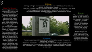 Mise En Scene:
The missing poster is in the
middle focus of this clip and
the word "missing" is
dominating this poster and
is bold in capitals which
stands out, this identifies to
the audience an unsafe
atmosphere in this town.
The poster is black and
white which contrasts with
the colourful background of
the shot.
The background is slightly
blurred which immediately
makes the audience focus
on the poster.
The green trees and lake in
the background links to the
earlier shot of the children
having fun jumping of the
cliff, this contrast creates a
sense of danger towards
the boy speaking in the
voice over.
High key lighting has been
used to portray reality and
to let the audience build
more of a relationship with
the characters and story.
Editing:
Montage editing is used to accompany the voice over and let the audience picture a
narative of children going missing.
A fast pace is created to build suspense in this fast sequence. This sequence is very short
which suggests that missing people is a reoccurring thing in the town.
The transitions between shots are straight cuts which illuminates the thrilling
atmosphere.
Sound:
"The monsters see you as
weaker" is what the boy in
the non diegetic voice over,
this relates to the missing
poster as it could be
communicating how a
"monster" is kidnapping
people. This hooks the
audience as they want to
find out what the boy
meant by "monster".
Another form of non
diegetic sound is used:
music, the tempo of the
strings in the music get fast
in this clip which build
tension and engagement
with the missing poster.
Camera:
The camera shot is a slight low angle shot which give the sense of the audience
looking up at the poster.
The camera movement is a pan shot as it moves from left to right suggesting to the
audience that this is a normal thing in this town for children to go missing, this also
links to how it is only a 1 second shot meaning the audience do not focus and dwell
on it to much.
 
