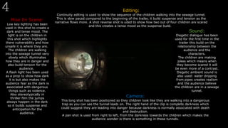 Mise En Scene:
Low key lighting has been
used in this shot to create a
dark and tense mood. The
light is on the children in
this shot which highlights
there vulnerability and how
unsafe it is where they are.
The children are walking
into the sewage tunnel very
slowly which illuminates
how they are in danger and
also build tension for the
audience.
A flash light has been used
as a prop to show how dark
it is but also makes the
audience fear as the dark is
associated with dangerous
things such as violence.
Also stereotypically in
thriller film the jumps
always happen in the dark
so it builds suspense and
anticipation for the
audience.
Editing:
Continuity editing is used to show the sequence of the children walking into the sewage tunnel.
This is slow paced compared to the beginning of the trailer, it build suspense and tension as the
narrative flows more. A shot reverse shot is uded to show how two out of four children are scared
and this creates a tense mood as the suspense build.
Sound:
Diegetic dialogue has been
used for the first time in the
trailer this build on the
relationship between the
audience and the
characters.
The children are making
jokes which means when
they become scared it will
be even more of a contrast.
Diegetic ambient sound is
also used: water dripping
from pipes creates realism
and the audience believe
the children are in a sewage
tunnel.
Camera:
This long shot has been positioned so they children look like they are walking into a dangerous
trap as you can see the tunnel leads on. The right hand of the clip is complete darkness which
could suggest they are leading into danger because darkness is normally associated with death
and destruction.
A pan shot is used from right to left, from the darkness towards the children which makes the
audience wonder is there is something in these tunnels.
 