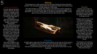 Mise En Scene:
Low key lighting has been
used to portray the boys
being in a sewage tunnel
and then a spot light has
been added onto the shoe
to show the flash light is
being used.
How the foreground and
back ground is very dark
creates a dangerous
atmosphere.
The shoe itself look dirty by
not old showing that this
could have been lost by
someone recently because
the writing in the shoe has
not faded. The writing also
give the shoes a sense of
belonging to someone and
makes finding this shoe
more personal o the
audience and the
characters.
The shoe is placed in the
centre of the shot to allow
the audience to focus on it
and interpret what the boys
are saying.
Editing:
This sequence is a shot reverse shot of the boys finding the shoe and there
reaction. The continuity editing allows the audience to follow the narrative and
it build suspense in the trailer.
This shot duration is longer than others in this sequence which suggests to
the audience that finding this shoe could lead on to something bigger in the
actual film, so in turn it hooks them in as they go and watch the film as they
want to find out if they find the girl who lost her shoe.
Sound:
Ambient sound helps to
create realism as the water
dripping from the pipes and
the loud fan sound creates
the belief of them being in
a sewage tunnel.
Diegetic sound is also used
in the form of dialogue.
One boy is already talking
and getting scared bout
being there, this is seen by
the high pitch of his voice
and the fast tempo of how
he is speaking. This is
interrupted by the boy who
found the shoe, his voice is
much deeper and louder
which illuminates the
importance of what he is
saying and what he has
found.
The background noises go
quiet when one of the boys
says "its Becky Ripsome's",
this give a cold effect as
they know this girl.
Camera:
A slight higher angle shot has been looking down on the clos up of this shoe to
make the audience focus on it. There is no movement which means it is a
realization for the character that the girl could still be alive.
The she is positioned equally in the centre of the shot to show that it is very
important.
 