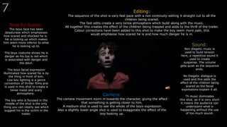 Mise En Scene:
The boys face has been
desaturase which emphasises
how scared and shocked he is.
He is looking up which makes
him seem more inferior to what
he is looking up to.
The boys costume shows he is
danger as his top is red which
is associated with danger and
the devil.
The boys facial expression
illuminated how scared he is by
the thing in front of him.
Low key lighting is a genre
convention of thriller films and
is used in this shot to create a
tense mood and scary
atmosphere.
The boy who is focused in the
middle of the shot is the only
thing you can clearly see which
suggest his is the victim in the
trailer.
Editing:
The sequence of the shot is very fast pace with a non continuity editing it straight cut to all the
children being scared.
The fast edits create a very tense atmosphere which build along with the music.
All together this creates the effect of the children being trapped and adds to the thrill of the trailer.
Colour corrections have been added to this shot to make the boy seem more pale, this
would emphasise how scared he is and how much danger he is in.
Sound:
Non diegetic music is
used to build tension
here, a repetitive sound it
used to create
suspense. The volume
gets quiet as the sequence
ends.
No Diegetic dialogue is
used and this adds the
effect of the children being
scared as the facial
expressions explain it all.
Th music dominates
this shot, as it is very short
it means the audience can
understand what is
happening without the use
of too much sound.
Camera:
The camera movement zoom in towards the character, giving the effect
that something is getting closer to him.
A medium shot is used to see the whole of the boys expression.
Also a slightly lower angle shot is used to exaggerate the effect of the
boy looking up.
 
