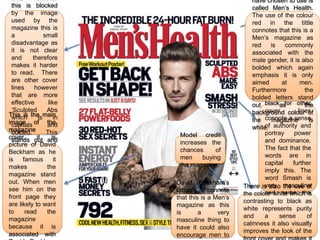 have chosen to use is
 this is blocked                                    called Men’s Health.
 by the image                                       The use of the colour
 used by the                                        red in the tittle
 magazine this is                                   connotes that this is a
 a              small                               Men’s magazine as
 disadvantage as                                    red    is    commonly
 it is not clear                                    associated with the
 and      therefore                                 male gender, it is also
 makes it harder                                    bolded which again
 to read. There                                     emphasis it is only
 are other cover                                    aimed       at     men.
 lines     however                                       The use of other
                                                    Furthermore          the
 that are more                                           colours such as
                                                    bolded letters stand
 effective        like                              out blackas  for other
                                                                         the
 ‘Sculpted       Abs                                     cover colour of
                                                    background        lines
This is the main
 which       is      in
image of the                                        the connote a sense
                                                            magazine       is
 capitals        and                                     of authority and
                                                    white.
magazine
 bolded.         This      Model credit                  portray     power
cover, out and
 stands     it      is
                           increases the                 and dominance.
picture of David
 increases         the     chances      of               The fact that the
Beckham of men
 chances      as he
                           men     buying                words are in
is    famous the
 buying              it
                           the magazine.                 capital    further
makes
 magazine. the                                           imply this. The
magazine stand
                                                         word Smash is
out. When men             David Beckham’s
                                                 There is also masculine
                                                         very the use of
see him on the            tattoo's     connote           and garbs the
                                                 the colour white which is
front page they           that this is a Men’s
                                                 contrasting to black the
                                                         attention of as
are likely to want        magazine as this               reader.
                                                 white represents purity
to     read      the      is       a      very
                                                 and     a    sense       of
magazine                  masculine thing to
                                                 calmness it also visually
because it is             have it could also
                                                 improves the look of the
associated with           encourage men to
 