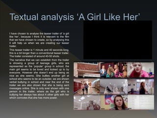 I have chosen to analyse the teaser trailer of ‘a girl
like her’, because I think it is relevant to the film
that we have chosen to create, so by analysing this
it will help us when we are creating our teaser
trailer.
This teaser trailer is 1 minute and 40 seconds long,
this is a bit longer than a conventional teaser trailer.
The trailer consisted of around 40-50 shots.
The narrative that we can establish from the trailer
is showing a group of teenage girls, who are
represented as the ‘popular’ group in school, the
main girl seems to be loved and looked up to by
everyone. However she doesn’t end up being as
nice as she seems. She bullies another girl at
school who seems to be an outsider, we are shown
verbal bullying in school and near the end of the
trailer we are also shown that she is being sent
messages online. She is only ever shown with one
person in the trailer, where as the girl who is
bullying her always has about 4 other girls with her
which connotes that she has more power.
 