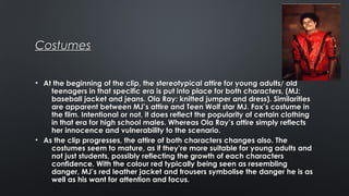 CostumesCostumes
• At the beginning of the clip, the stereotypical attire for young adults/ oldAt the beginning of the clip, the stereotypical attire for young adults/ old
teenagers in that specific era is put into place for both characters, (MJ:teenagers in that specific era is put into place for both characters, (MJ:
baseball jacket and jeans. Ola Ray: knitted jumper and dress). Similaritiesbaseball jacket and jeans. Ola Ray: knitted jumper and dress). Similarities
are apparent between MJ’s attire and Teen Wolf star MJ. Fox’s costume inare apparent between MJ’s attire and Teen Wolf star MJ. Fox’s costume in
the film. Intentional or not, it does reflect the popularity of certain clothingthe film. Intentional or not, it does reflect the popularity of certain clothing
in that era for high school males. Whereas Ola Ray’s attire simply reflectsin that era for high school males. Whereas Ola Ray’s attire simply reflects
her innocence and vulnerability to the scenario.her innocence and vulnerability to the scenario.
• As the clip progresses, the attire of both characters changes also. TheAs the clip progresses, the attire of both characters changes also. The
costumes seem to mature, as if they’re more suitable for young adults andcostumes seem to mature, as if they’re more suitable for young adults and
not just students, possibly reflecting the growth of each charactersnot just students, possibly reflecting the growth of each characters
confidence. With the colour red typically being seen as resemblingconfidence. With the colour red typically being seen as resembling
danger, MJ’s red leather jacket and trousers symbolise the danger he is asdanger, MJ’s red leather jacket and trousers symbolise the danger he is as
well as his want for attention and focus.well as his want for attention and focus.
 