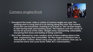 Camera Angles/ShotsCamera Angles/Shots
• Throughout the music video a variety of camera angles are used. TheThroughout the music video a variety of camera angles are used. The
opening shot is a long shot of a car driving along the road. The cameraopening shot is a long shot of a car driving along the road. The camera
tracks the cars movement, zooming in as it does so. The car then beginstracks the cars movement, zooming in as it does so. The car then begins
to start having faults and breaking down. This happens over the course ofto start having faults and breaking down. This happens over the course of
the first 25 seconds of the video, straight away representing vulnerability,the first 25 seconds of the video, straight away representing vulnerability,
and giving that sense and feeling of being watched.and giving that sense and feeling of being watched.
• This is then followed by a few medium shots of them walking alone in theThis is then followed by a few medium shots of them walking alone in the
dark, emphasising that vulnerability. MJ then begins to transform into adark, emphasising that vulnerability. MJ then begins to transform into a
werewolf like creature, filmed using close ups and extreme close ups, towerewolf like creature, filmed using close ups and extreme close ups, to
reveal the horror and scare factor within MJ’s characteristics.reveal the horror and scare factor within MJ’s characteristics.
 