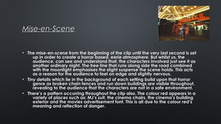 Mise-en-SceneMise-en-Scene
• The mise-en-scene from the beginning of the clip until the very last second is setThe mise-en-scene from the beginning of the clip until the very last second is set
up in order to create a horror based, eerie atmosphere. But whilst us, theup in order to create a horror based, eerie atmosphere. But whilst us, the
audience, can see and understand that, the characters involved just see it asaudience, can see and understand that, the characters involved just see it as
another ordinary night. The tree line that runs along side the road combinedanother ordinary night. The tree line that runs along side the road combined
with the moonlight emphasises the slight suspense the scene holds. This actswith the moonlight emphasises the slight suspense the scene holds. This acts
as a reason for the audience to feel on edge and slightly nervous.as a reason for the audience to feel on edge and slightly nervous.
• Tiny details which lie in the background of each setting build upon that horrorTiny details which lie in the background of each setting build upon that horror
genre as broken chain fences and run down buildings are visible throughout,genre as broken chain fences and run down buildings are visible throughout,
revealing to the audience that the characters are not in a safe environment.revealing to the audience that the characters are not in a safe environment.
• There’s a pattern occurring throughout the clip also. The colour red appears in aThere’s a pattern occurring throughout the clip also. The colour red appears in a
variety of places such as: MJ’s suit, the cinema chairs, the cinema’s buildingvariety of places such as: MJ’s suit, the cinema chairs, the cinema’s building
exterior and the movies advertisement font. This is all due to the colour red’sexterior and the movies advertisement font. This is all due to the colour red’s
meaning and reflection of danger.meaning and reflection of danger.
 