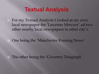  For my Textual Analysis I looked at my own
local newspaper the ‘Leicester Mercury’ ad two
other nearby local newspapers to other city’s.
 One being the ‘Manchester Evening News’
 The other being the ‘Coventry Telegraph’
 