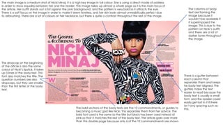 The main image is a medium shot of Nicki Minaj. It is a high key image in full colour. She is using a direct mode of address
in order to show equality between her and the reader. The image takes up almost a whole page so it is the main focus of
the article. Her outfit stands out a lot against the pink background, and the pattern is very bold so it attracts the eye.
There is a soft focus on the image in order to make it seem flawless, and her skin looks almost unrealistically perfect due
to airbrushing. There are a lot of colours on her necklace, but there is quite a contrast throughout the rest of the image.
The bold sections of the body texts are the 10 commandments, or guides to
becoming a music god like Nicki. This separates them from her advice. The
bold font used is the same as the title but black has been used instead of
pink so that it matches the rest of the body text. The article goes over more
than this double page because only 6 of the 10 commandments are shown.
The columns of body
text are framing the
image because it
wouldn’t be readable if
it superimposed the
image. This is due to the
pattern on Nicki’s outfit,
and there are a lot of
darker tones throughout
the image.
There is a gutter between
each column that
separates them and keeps
he body text aligned. The
gutters make the text
easier to read because the
body text is usually a small
font, and the reader could
easily get lost in it if there
isn’t any spacing such as
this.
The dropcap at the beginning
of the article is also the same
colour of Nicki’s lipstick. It takes
up 5 lines of the body text. This
font also matches the title. The
question numbers are also
dropcaps, but they are smaller
than the first letter of the body
text.
 