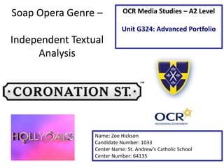 Soap Opera Genre –
Independent Textual
Analysis
Name: Zoe Hickson
Candidate Number: 1033
Center Name: St. Andrew’s Catholic School
Center Number: 64135
OCR Media Studies – A2 Level
Unit G324: Advanced Portfolio
 