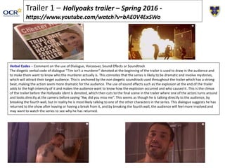 Trailer 1 – Hollyoaks trailer – Spring 2016 -
https://www.youtube.com/watch?v=bAE0V4ExSWo
Verbal Codes – Comment on the use of Dialogue, Voiceover, Sound Effects or Soundtrack
The diegetic verbal code of dialogue “Tim isn’t a murderer” denoted at the beginning of the trailer is used to draw in the audience and
to make them want to know who the murderer actually is. This connotes that the series is likely to be dramatic and involve mysteries,
which will attract their target audience. This is anchored by the non diegetic soundtrack used throughout the trailer which has a strong
beat, making the action seem more dramatic for the audience. The use of sound effects such as the explosion at the end of the trailer
adds to the high intensity of it and makes the audience want to know how the explosion occurred and who caused it. This is the climax
of the trailer before the Hollyoaks ident is denoted, which then cuts to the final scene in the trailer where one of the actors turns around
and looks directly at the camera before saying “Aw, did you miss me”. This seems as though he is talking directly to the audience, by
breaking the fourth wall, but in reality he is most likely talking to one of the other characters in the series. This dialogue suggests he has
returned to the show after leaving or having a break from it, and by breaking the fourth wall, the audience will feel more involved and
may want to watch the series to see why he has returned.
 