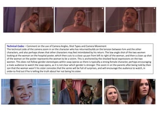 Technical Codes – Comment on the use of Camera Angles, Shot Types and Camera Movement
The technical code of the camera zoom in on the character who has returned builds on the tension between him and the other
characters, and also perhaps shows that other characters may feel intimidated by his return. The low angle shot of the two women
looking at the woman on the hospital poster, which then cuts to a close up pan from left to right of the woman, and then a close up shot
of the woman on the poster represents the woman to be a victim. This is anchored by the shocked facial expressions on the two
women. This does not follow gender stereotypes within soap operas as there is typically a strong female character, perhaps encouraging
a male audience to watch the soap opera, as it is not clear which gender is stronger. The zoom in on the parents after being told by their
son that the woman wasn’t his sister connotes that the series will be full of surprises, and will encourage the audience to watch, in
order to find out if he is telling the truth about her not being his sister.
 