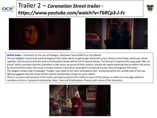 Trailer 2 – Coronation Street trailer -
https://www.youtube.com/watch?v=T6RCp3-J-Fc
Verbal Codes – Comment on the use of Dialogue, Voiceover, Sound Effects or Soundtrack
The non diegetic sound track used throughout this trailer seems to get louder and build up to a climax as the trailer continues, which
‘signifies’ (De Saussure) that the series of Coronation Street will be full of intense drama. The first lyrics heard in the song state “We are
proud” which connotes that the characters in the series are proud of their actions, and do not regret anything they do within the series.
By the end of the trailer, the music is louder and has a loud drum beat which anchors the action seen throughout the trailer.
The diegetic verbal code of dialogue “maybe I just need a fresh start somewhere else” anchored by the non-verbal code of the low
lighting suggests that the series will be intense and perhaps sinister to some extent.
There is no voice-over present in this trailer, perhaps to present the reality in some of the scenes, in order to encourage audience
members to form a ‘personal relationship’ (Katz’ Uses and Gratifications Theory) with some of the characters.
 