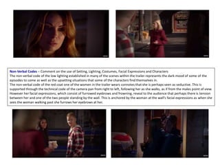 Non-Verbal Codes – Comment on the use of Setting, Lighting, Costumes, Facial Expressions and Characters
The non-verbal code of the low lighting established in many of the scenes within the trailer represents the dark mood of some of the
episodes to come as well as the upsetting situations that some of the characters find themselves in.
The non-verbal code of the red coat one of the women in the trailer wears connotes that she is perhaps seen as seductive. This is
supported through the technical code of the camera pan from right to left, following her as she walks, as if from the males point of view.
However her facial expressions, which consist of furrowed eyebrows and frowning, reveal to the audience that perhaps there is tension
between her and one of the two people standing by the wall. This is anchored by the woman at the wall’s facial expressions as when she
sees the woman walking past she furrows her eyebrows at her.
 