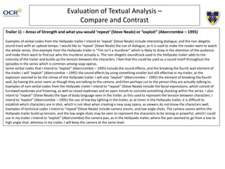 Evaluation of Textual Analysis –
Compare and Contrast
Trailer 1) – Areas of Strength and what you would ‘repeat’ (Steve Neale) or “exploit” (Abercrombie – 1995)
Examples of verbal codes from the Hollyoaks trailer I intend to ‘repeat’ (Steve Neale) include interesting dialogue, and the non-diegetic
sound track with an upbeat tempo. I would like to ‘repeat’ (Steve Neale) the use of dialogue, as it is used to make the reader want to watch
the whole series. One example from the Hollyoaks trailer is “Tim isn’t a murderer” which is likely to draw in the attention of the audience
and make them want to find out who the murderer actually is. The non-diegetic soundtrack used in the Hollyoaks trailer adds to the
intensity of the trailer and builds up the tension between the characters. I feel that this could be used as a sound motif throughout the
episodes in the series which is common among soap operas.
Some verbal codes that I intend to “exploit” (Abercrombie – 1995) include the sound effects, and the breaking the fourth wall element of
the trailer. I will “exploit” (Abercrombie – 1995) the sound effects by using something smaller but still effective in my trailer, as the
explosion seemed to be the climax of the Hollyoaks trailer. I will also “exploit” (Abercrombie – 1995) the element of breaking the fourth
wall, by having the actor seem as though they are talking to the camera, and then perhaps cut to the person they are actually talking to.
Examples of non-verbal codes from the Hollyoaks trailer I intend to “repeat” (Steve Neale) include the facial expressions, which consist of
furrowed eyebrows and frowning, as well as raised eyebrows and an open mouth to connote something shocking within the series. I also
intent to “repeat” (Steve Neale) the type of body language seen in the trailer, as this used to represent the tension between characters. I
intend to “exploit” (Abercrombie – 1995) the use of low key lighting in the trailer, as at times in the Hollyoaks trailer, it is difficult to
establish which characters are in shot, which is not ideal when creating a new soap opera, as viewers do not know the characters well.
Examples of technical codes I intent to “repeat”(Steve Neale) include camera zooms, and low angle shots. The camera zooms within the
Hollyoaks trailer build up tension, and the low angle shots may be seen to represent the characters to be strong or powerful, which I could
use in my trailer. I intend to “exploit” (Abercrombie) the camera pan, as in the Hollyoaks trailer, where the pan seemed to go from a low to
high angle shot, whereas in my trailer, I will keep the camera at the same level.
 