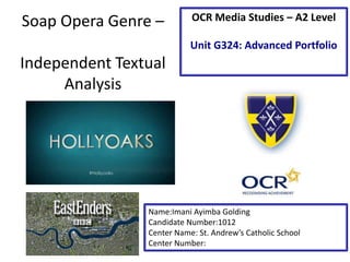 Soap Opera Genre –
Independent Textual
Analysis
Name:Imani Ayimba Golding
Candidate Number:1012
Center Name: St. Andrew’s Catholic School
Center Number:
OCR Media Studies – A2 Level
Unit G324: Advanced Portfolio
 