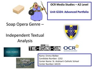 Soap Opera Genre –
Independent Textual
Analysis
Name: Emma Walker
Candidate Number: 1252
Center Name: St. Andrew’s Catholic School
Center Number: 64135
OCR Media Studies – A2 Level
Unit G324: Advanced Portfolio
 