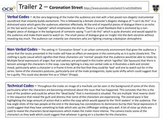 Trailer 2 – Coronation Street https://www.youtube.com/watch?v=w51KhdDSeto
Verbal Codes – At the very beginning of the trailer the audience are met with a fast paced non-diegetic instrumental
soundtrack that instantly builds excitement. This is followed by a female character’s diegetic dialogue of “I can’t do this” in a
distressed voice which gains the audiences attention effectively. At the end of impactful pieces of dialogue there is an echo
on the last word such as “explode” which emphasises the drama. There is a small flashback that is anchored by a non-
diegetic piece of dialogue in the background of someone saying “I can’t do this” which is quite dramatic and would appeal to
the audience and make them want to watch on. The small pieces of dialogue give an insight into the dark storyline without
revealing too much. The audience can instantly see characters who are fighting creating a dystopian atmosphere.
Non-Verbal Codes – The setting in ‘Coronation Street’ is an urban community environment that gives the audience a
sense that the issues presented in the trailer will have an effect on everyone in the community as it is quite closely knit. The
clothing is quite casual which signifies that these characters are ‘normal’ people that the audience would be able to relate to.
Multiple facial expressions of anger, fear and sadness are portrayed in this trailer which ‘signifies’ (De Saussure) that there is
tension amongst the characters in the soap. Low key lighting is a key non-verbal code as it illustrates a dark and sinister
mood, particularly when a character is in frame it hints at the fact that they could be ‘bad’ and one to watch out for in the
series. Some of the characters postures, particularly one of the male protagonists, looks quite shifty which could suggest that
he is guilty. This could also denote him as a ‘Villain’ (Propp).
Technical Codes – Throughout the trailer an image of a manhole can be seen in the background of some of the shots
particularly when the characters are becoming emotional about the issue that has happened. This connotes that this is the
root of the problem and could be where the “dead body” that is mentioned is situated. The are multiple ‘shot reverse shots’
in the sequence that reveal the guilt and distress that some of the characters are experiencing. The overall pace is fast
highlighting the large amount of action that is within the soap which would appeal to the ‘thrill seekers’ in the audience. The
low angle shots of the two people at the end in the doorway has connotations to dominance but by their facial expressions it
could suggest that they have something to hide which sets up the cliffhanger ending very well. A lot of close up shots are
used to reveal the characters facial expressions which makes the trailer more intense. The camera tracks some of the
characters as they walk which could suggest that whatever is going on is a burden for the characters.
 
