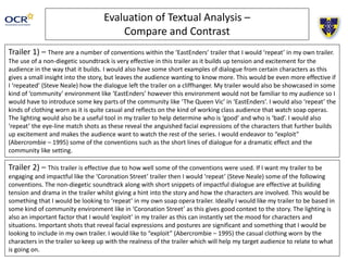 Evaluation of Textual Analysis –
Compare and Contrast
Trailer 1) – There are a number of conventions within the ‘EastEnders’ trailer that I would ‘repeat’ in my own trailer.
The use of a non-diegetic soundtrack is very effective in this trailer as it builds up tension and excitement for the
audience in the way that it builds. I would also have some short examples of dialogue from certain characters as this
gives a small insight into the story, but leaves the audience wanting to know more. This would be even more effective if
I ‘repeated’ (Steve Neale) how the dialogue left the trailer on a cliffhanger. My trailer would also be showcased in some
kind of ‘community’ environment like ‘EastEnders’ however this environment would not be familiar to my audience so I
would have to introduce some key parts of the community like ‘The Queen Vic’ in ‘EastEnders’. I would also ‘repeat’ the
kinds of clothing worn as it is quite casual and reflects on the kind of working class audience that watch soap operas.
The lighting would also be a useful tool in my trailer to help determine who is ‘good’ and who is ‘bad’. I would also
‘repeat’ the eye-line match shots as these reveal the anguished facial expressions of the characters that further builds
up excitement and makes the audience want to watch the rest of the series. I would endeavor to “exploit”
(Abercrombie – 1995) some of the conventions such as the short lines of dialogue for a dramatic effect and the
community like setting.
Trailer 2) – This trailer is effective due to how well some of the conventions were used. If I want my trailer to be
engaging and impactful like the ‘Coronation Street’ trailer then I would ‘repeat’ (Steve Neale) some of the following
conventions. The non-diegetic soundtrack along with short snippets of impactful dialogue are effective at building
tension and drama in the trailer whilst giving a hint into the story and how the characters are involved. This would be
something that I would be looking to ‘repeat’ in my own soap opera trailer. Ideally I would like my trailer to be based in
some kind of community environment like in ‘Coronation Street’ as this gives good context to the story. The lighting is
also an important factor that I would ‘exploit’ in my trailer as this can instantly set the mood for characters and
situations. Important shots that reveal facial expressions and postures are significant and something that I would be
looking to include in my own trailer. I would like to “exploit” (Abercrombie – 1995) the casual clothing worn by the
characters in the trailer so keep up with the realness of the trailer which will help my target audience to relate to what
is going on.
 