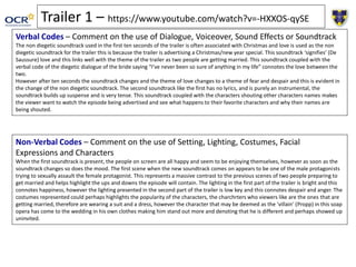 Trailer 1 – https://www.youtube.com/watch?v=-HXXOS-qySE
Verbal Codes – Comment on the use of Dialogue, Voiceover, Sound Effects or Soundtrack
The non diegetic soundtrack used in the first ten seconds of the trailer is often associated with Christmas and love is used as the non
diegetic soundtrack for the trailer this is because the trailer is advertising a Christmas/new year special. This soundtrack ‘signifies’ (De
Saussure) love and this links well with the theme of the trailer as two people are getting married. This soundtrack coupled with the
verbal code of the diegetic dialogue of the bride saying “I’ve never been so sure of anything in my life” connotes the love between the
two.
However after ten seconds the soundtrack changes and the theme of love changes to a theme of fear and despair and this is evident in
the change of the non diegetic soundtrack. The second soundtrack like the first has no lyrics, and is purely an instrumental, the
soundtrack builds up suspense and is very tense. This soundtrack coupled with the characters shouting other characters names makes
the viewer want to watch the episode being advertised and see what happens to their favorite characters and why their names are
being shouted.
Non-Verbal Codes – Comment on the use of Setting, Lighting, Costumes, Facial
Expressions and Characters
When the first soundtrack is present, the people on screen are all happy and seem to be enjoying themselves, however as soon as the
soundtrack changes so does the mood. The first scene when the new soundtrack comes on appears to be one of the male protagonists
trying to sexually assault the female protagonist. This represents a massive contrast to the previous scenes of two people preparing to
get married and helps highlight the ups and downs the episode will contain. The lighting in the first part of the trailer is bright and this
connotes happiness, however the lighting presented in the second part of the trailer is low key and this connotes despair and anger. The
costumes represented could perhaps highlights the popularity of the characters, the charchrters who viewers like are the ones that are
getting married, therefore are wearing a suit and a dress, however the character that may be deemed as the ‘villain’ (Propp) in this soap
opera has come to the wedding in his own clothes making him stand out more and denoting that he is different and perhaps showed up
uninvited.
 