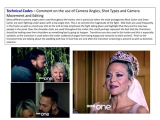 Technical Codes – Comment on the use of Camera Angles, Shot Types and Camera
Movement and Editing
Many different camera angles were used throughout the trailer, one in particular when the male protagonists Mick Carter and Dean
Carter are seen fighting under water with a low angle shot. This is to connote the magnitude of the fight. OSS shots are used frequently
in the trailer as well as a birds eye shot at the end to help emphasize the fight taking place and highlight that they are the only two
people in the pond. Over the shoulder shots are used throughout the trailer, this could perhaps represent the fact that the charchrers
should be looking over their shoulders as something bad is going to happen. Transitions are also used in this trailer and this is especially
symbolic as the transition is used when the trailer suddenly changes from being happy and romantic to dark and evil. Prior to the
transition they are talking about the wedding and how in love they are and after the transition screaming is present as well as domestic
violence.
 