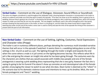 https://www.youtube.com/watch?v=Y9V-L5Tewi0
Verbal Codes – Comment on the use of Dialogue, Voiceover, Sound Effects or Soundtrack
The same non diegetic soundtrack is used throughout the Hollyoaks trailer, shouting between characters is incorporated in the trailer to
attract an audience and make sure that they want to watch the episode. “If he does not show up at this wedding, there is going to be no
wedding, because there’s going to be a funeral” is shouted by the female protagonist, who is wearing a wedding dress, which will prompt
viewers to make sure that they do not miss the episode. The non diegetic soundtrack used is the same throughout and is fast paced,
perhaps showing the fast paced action in the trailer, as there is a lot going on. and this helps the viewer know what to expect when
watching the trailer. At the end of the trailer a voice over is used to clarify and sate the time of the episode the timing of the voiceover is
present with the port of call information.
Non-Verbal Codes – Comment on the use of Setting, Lighting, Costumes, Facial Expressions
and Character roles (Propp)
The trailer is set in numerous different places, perhaps denoting the numerous multi stranded narrative
themes that will occur in the episode if watched. It seems there is a wedding taking place so one of the
settings is the church as well as a jail. The lighting through the trailer is bright and towards the end
when the scene where a male is in jail comes on the lighting becomes low key. This reflects what life in
jail is like and giving the viewer an insight into what he has been going through. The costumes worn by
the characters are clothes that you would associate with middle class people and one of the female
protagonists is wearing a pink wedding dress representing that she is very girly, however the fact she is
saying its going to be his funeral if he doesn't show up connotes an anti stereotypical side of the female
gender, encouraging the viewer to watch to see what she does. Dean Carter is deemed as the “villain” in
the scenario due to his domestic violence issues and intentions to mess up his brother, Mick, the main
female protagonist and “hero's” wedding.
 