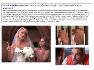 Technical Codes – Comment on the use of Camera Angles, Shot Types and Camera
Movement
Many different camera angles are used throughout this forty second trailer of Hollyoaks especially towards the end of the trailer when
thee male protagonists are talking about coming out of jail, at this moment over the shoulder shots, low angle shots, the use of eye line
match shows how angry he is that he is currently in jail. And the broken camera shots through the bars in jail connote how isolated he is
and why he may feel like he does. The broken camera shot consists of him with his hand in front and around the bars that he is behind.
There is a low angle shot of his feet as he is looking to step out of his jail cell and an over the shoulder shot of what appears to be his
lawyer or someone associated with getting him out of prison. The trailer ends with “I need to get out of here” this will almost ensure
people watch the next episode as they want too see what sacrifices he will make to get out.
 