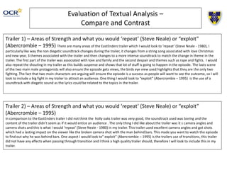 Evaluation of Textual Analysis –
Compare and Contrast
Trailer 1) – Areas of Strength and what you would ‘repeat’ (Steve Neale) or “exploit”
(Abercrombie – 1995) There are many areas of the EastEnders trailer which I would look to ‘repeat’ (Steve Neale - 1980), I
particularly like way the non diegetic soundtrack changes during the trailer, it changes from a string song associated with love Christmas
and new year, 3 themes associated with the trailer and then changes to a more intense soundtrack to match the change in theme in the
trailer. The first part of the trailer was associated with love and family and the second despair and themes such as rape and fights. I would
also repeat the shouting in my trailer as this builds suspense and shows that lot of stuff is going to happen in the episode. The lasts scene
of the two main male protagonists will also ensure the episode gets views, the birds eye view used highlights that they are the only two
fighting. The fact that two main characters are arguing will ensure the episode is a success as people will want to see the outcome, so I will
look to include a big fight in my trailer to attract an audience. One thing I would look to “exploit” (Abercrombie – 1995) is the use of a
soundtrack with diegetic sound as the lyrics could be related to the topics in the trailer.
Trailer 2) – Areas of Strength and what you would ‘repeat’ (Steve Neale) or “exploit”
(Abercrombie – 1995)
In comparison to the EastEnders trailer I did not think the holly oaks trailer was very good, the soundtrack used was boring and the
content of the trailer didn’t seem as if it would entice an audience . The only thing I did like about the trailer was it s camera angles and
camera shots and this is what I would ‘repeat’ (Steve Neale - 1980) in my trailer. This trailer used excellent camera angles and got shots
which had a lasting impact on the viewer like the broken camera shot with the man behind bars. This made you want to watch the episode
to find out why he was behind bars. One aspect I would look to” exploit” (Abercrombie – 1995) is the trailers use of transitions, this trailer
did not have any effects when passing through transition and I think a high quality trailer should, therefore I will look to include this in my
trailer.
 