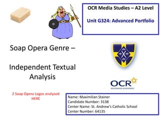 Soap Opera Genre –
Independent Textual
Analysis
Name: Maximilian Stainer
Candidate Number: 3138
Center Name: St. Andrew’s Catholic School
Center Number: 64135
OCR Media Studies – A2 Level
Unit G324: Advanced Portfolio
2 Soap Opera Logos analysed
HERE
 