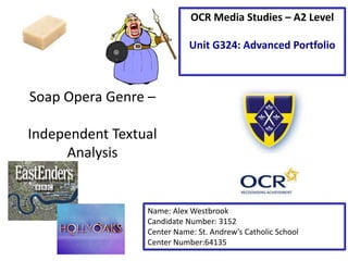 Soap Opera Genre –
Independent Textual
Analysis
Name: Alex Westbrook
Candidate Number: 3152
Center Name: St. Andrew’s Catholic School
Center Number:64135
OCR Media Studies – A2 Level
Unit G324: Advanced Portfolio
 