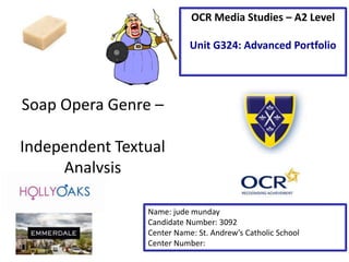 Soap Opera Genre –
Independent Textual
Analysis
Name: jude munday
Candidate Number: 3092
Center Name: St. Andrew’s Catholic School
Center Number:
OCR Media Studies – A2 Level
Unit G324: Advanced Portfolio
 