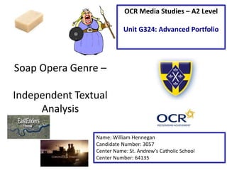 Soap Opera Genre –
Independent Textual
Analysis
Name: William Hennegan
Candidate Number: 3057
Center Name: St. Andrew’s Catholic School
Center Number: 64135
OCR Media Studies – A2 Level
Unit G324: Advanced Portfolio
 