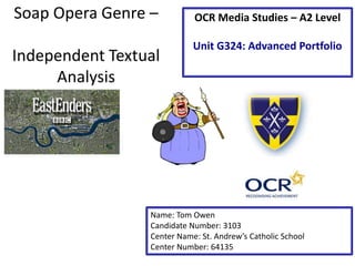 Soap Opera Genre –
Independent Textual
Analysis
Name: Tom Owen
Candidate Number: 3103
Center Name: St. Andrew’s Catholic School
Center Number: 64135
OCR Media Studies – A2 Level
Unit G324: Advanced Portfolio
 