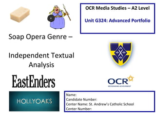 Soap Opera Genre –
Independent Textual
Analysis
Name:
Candidate Number:
Center Name: St. Andrew’s Catholic School
Center Number:
OCR Media Studies – A2 Level
Unit G324: Advanced Portfolio
 