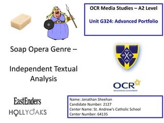 Soap Opera Genre –
Independent Textual
Analysis
Name: Jonathan Sheehan
Candidate Number: 2127
Center Name: St. Andrew’s Catholic School
Center Number: 64135
OCR Media Studies – A2 Level
Unit G324: Advanced Portfolio
 
