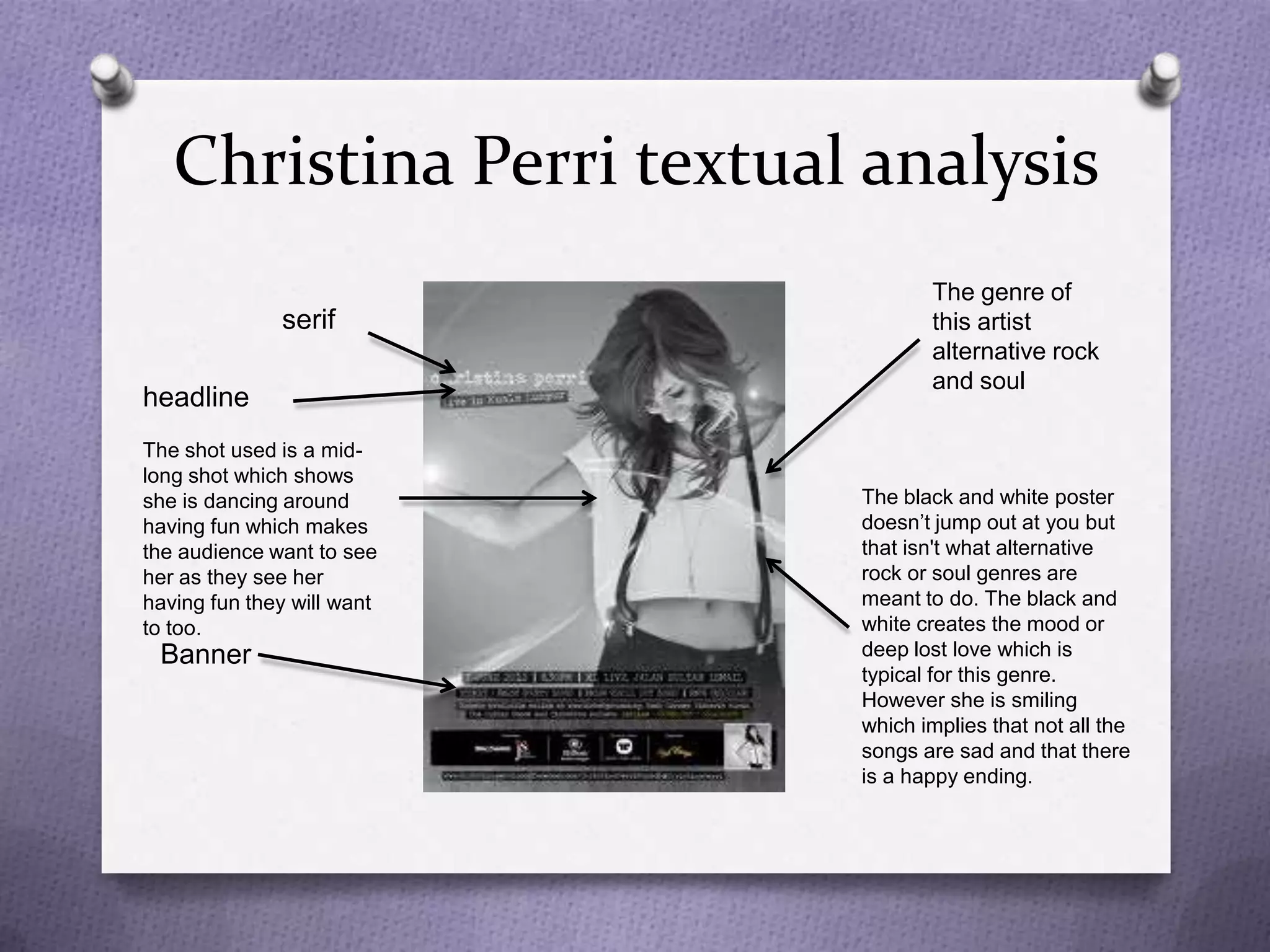 Christina Perri textual analysis
                                   The genre of
              serif                this artist
                                   alternative rock
                                   and soul
headline
The shot used is a mid-
long shot which shows
she is dancing around       The black and white poster
having fun which makes      doesn’t jump out at you but
the audience want to see    that isn't what alternative
her as they see her         rock or soul genres are
having fun they will want   meant to do. The black and
to too.                     white creates the mood or
 Banner                     deep lost love which is
                            typical for this genre.
                            However she is smiling
                            which implies that not all the
                            songs are sad and that there
                            is a happy ending.
 