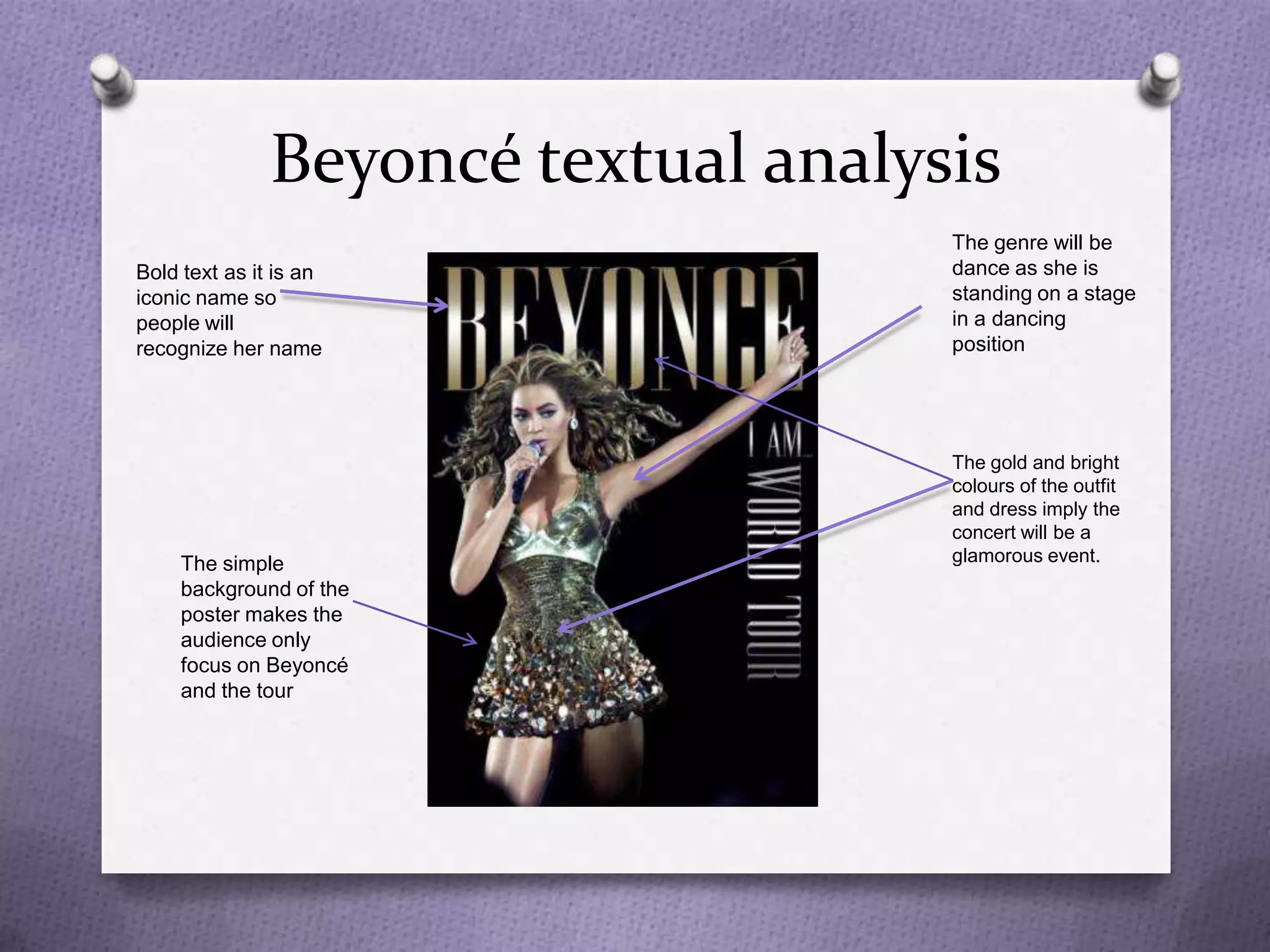 Beyoncé textual analysis
                                     The genre will be
Bold text as it is an                dance as she is
iconic name so                       standing on a stage
people will                          in a dancing
recognize her name                   position




                                     The gold and bright
                                     colours of the outfit
                                     and dress imply the
                                     concert will be a
     The simple                      glamorous event.
     background of the
     poster makes the
     audience only
     focus on Beyoncé
     and the tour
 
