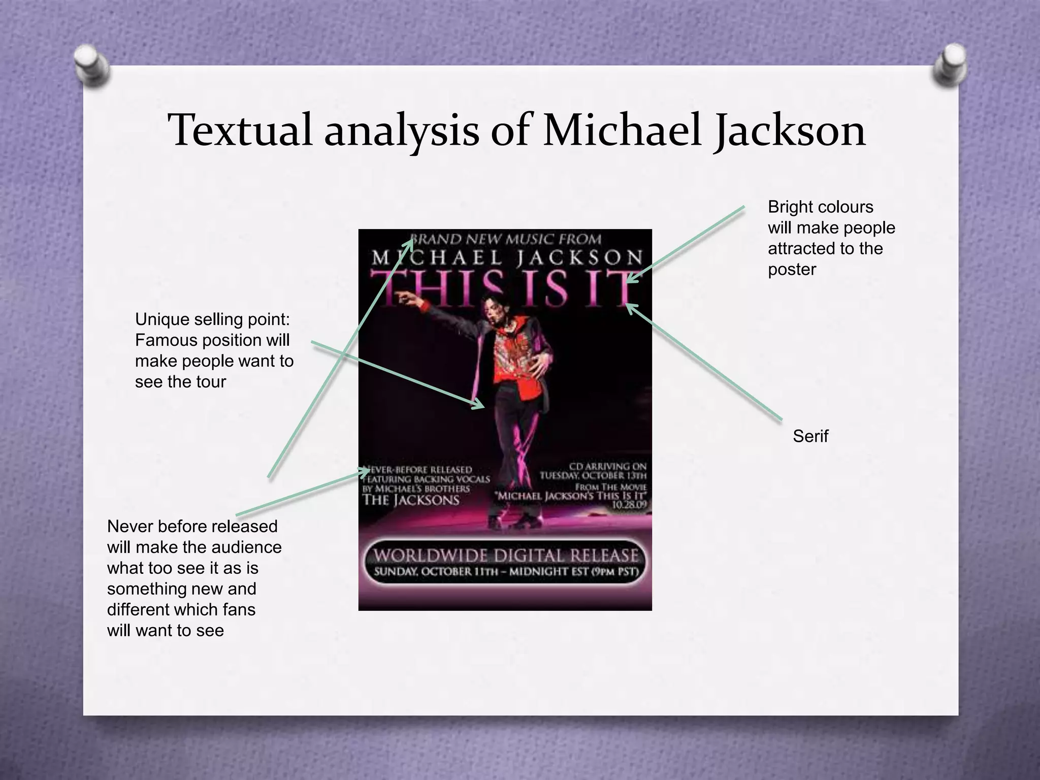 Textual analysis of Michael Jackson
                                     Bright colours
                                     will make people
                                     attracted to the
                                     poster

   Unique selling point:
   Famous position will
   make people want to
   see the tour


                                        Serif




Never before released
will make the audience
what too see it as is
something new and
different which fans
will want to see
 