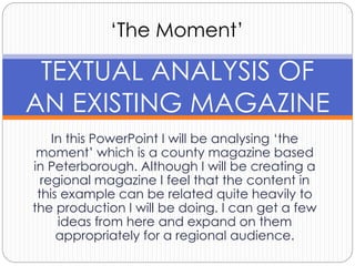 ‘The Moment’ 
TEXTUAL ANALYSIS OF 
AN EXISTING MAGAZINE 
In this PowerPoint I will be analysing ‘the 
moment’ which is a county magazine based 
in Peterborough. Although I will be creating a 
regional magazine I feel that the content in 
this example can be related quite heavily to 
the production I will be doing. I can get a few 
ideas from here and expand on them 
appropriately for a regional audience. 
 