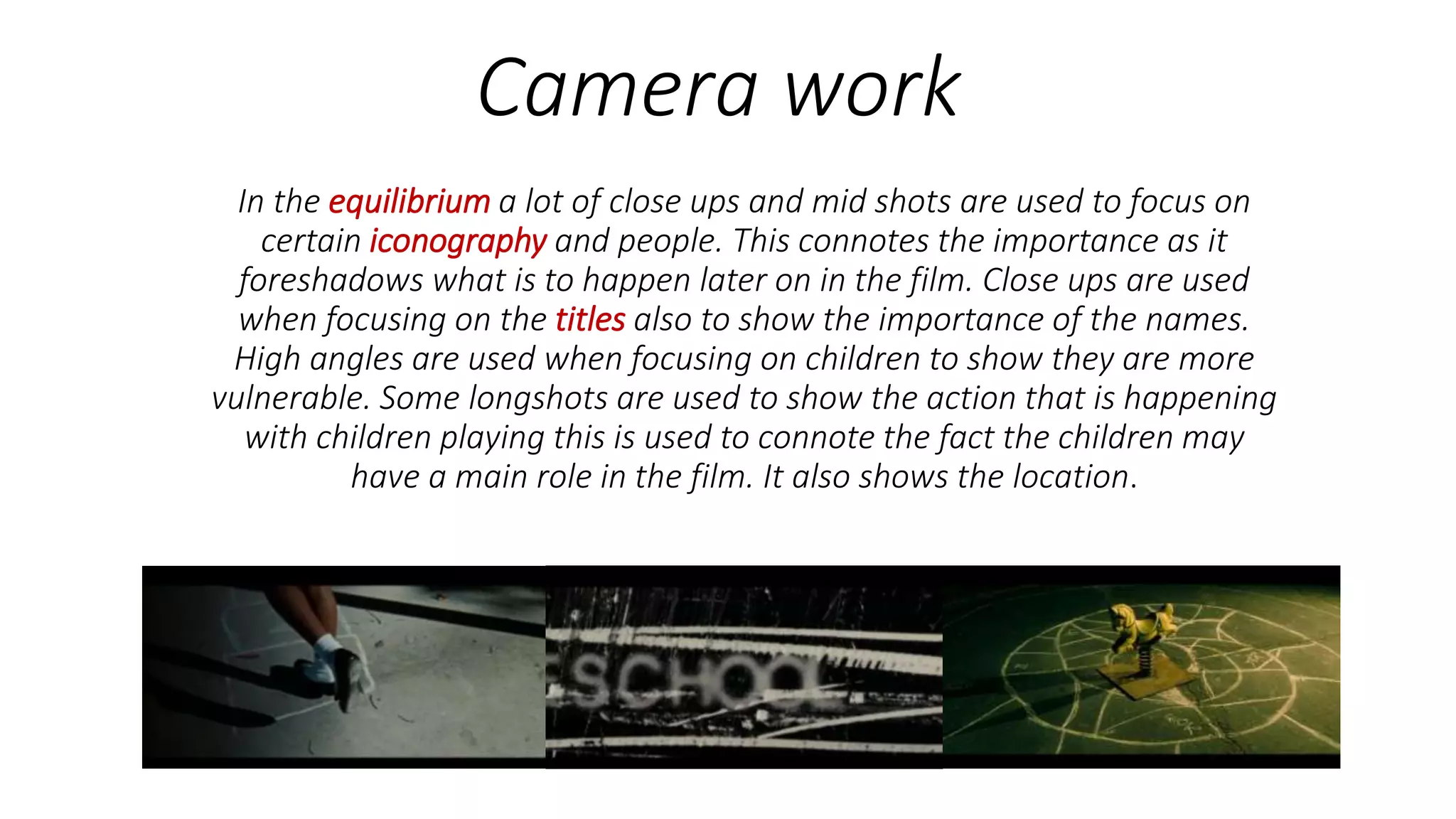 Camera work
In the equilibrium a lot of close ups and mid shots are used to focus on
certain iconography and people. This connotes the importance as it
foreshadows what is to happen later on in the film. Close ups are used
when focusing on the titles also to show the importance of the names.
High angles are used when focusing on children to show they are more
vulnerable. Some longshots are used to show the action that is happening
with children playing this is used to connote the fact the children may
have a main role in the film. It also shows the location.
 