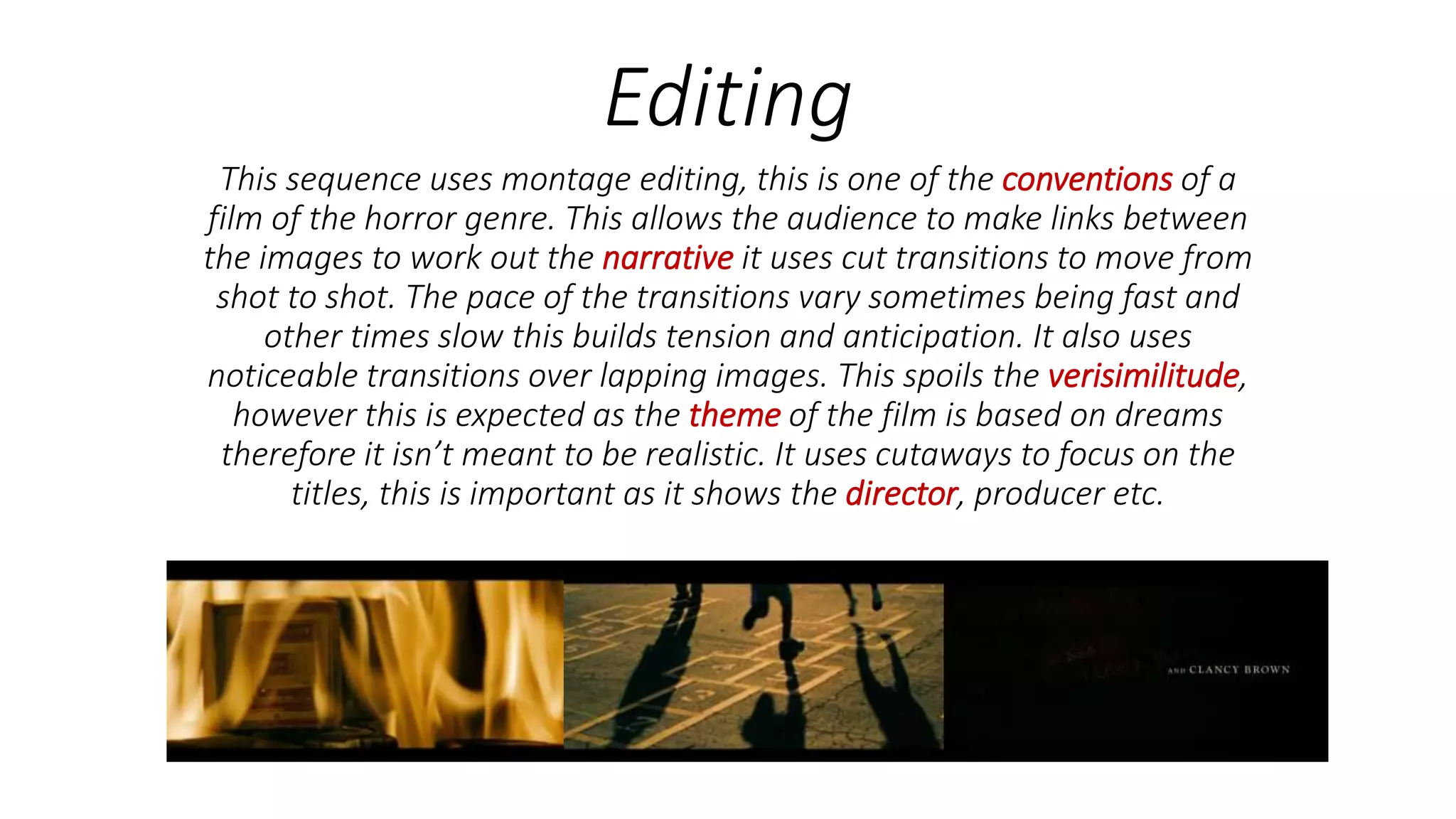 Editing
This sequence uses montage editing, this is one of the conventions of a
film of the horror genre. This allows the audience to make links between
the images to work out the narrative it uses cut transitions to move from
shot to shot. The pace of the transitions vary sometimes being fast and
other times slow this builds tension and anticipation. It also uses
noticeable transitions over lapping images. This spoils the verisimilitude,
however this is expected as the theme of the film is based on dreams
therefore it isn’t meant to be realistic. It uses cutaways to focus on the
titles, this is important as it shows the director, producer etc.
 